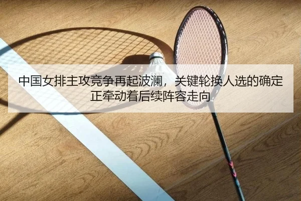 中国女排主攻竞争再起波澜，关键轮换人选的确定正牵动着后续阵容走向