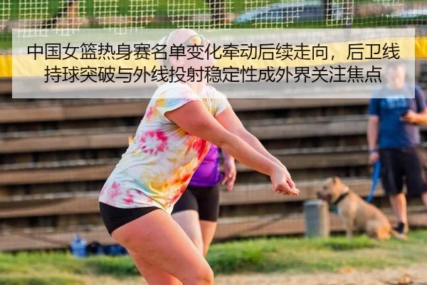 中国女篮热身赛名单变化牵动后续走向，后卫线持球突破与外线投射稳定性成外界关注焦点